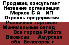 Продавец-консультант › Название организации ­ Марков С.А., ИП › Отрасль предприятия ­ Розничная торговля › Минимальный оклад ­ 11 000 - Все города Работа » Вакансии   . Амурская обл.,Белогорск г.